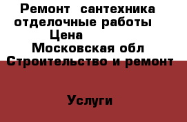 Ремонт, сантехника, отделочные работы  › Цена ­ 1 000 - Московская обл. Строительство и ремонт » Услуги   . Московская обл.